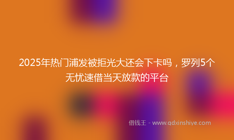 2025年热门浦发被拒光大还会下卡吗，罗列5个无忧速借当天放款的平台