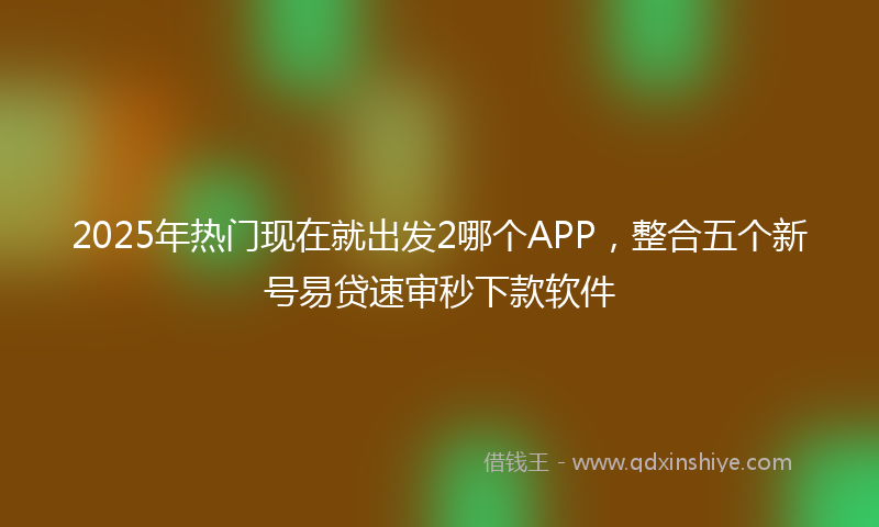2025年热门现在就出发2哪个APP，整合五个新号易贷速审秒下款软件