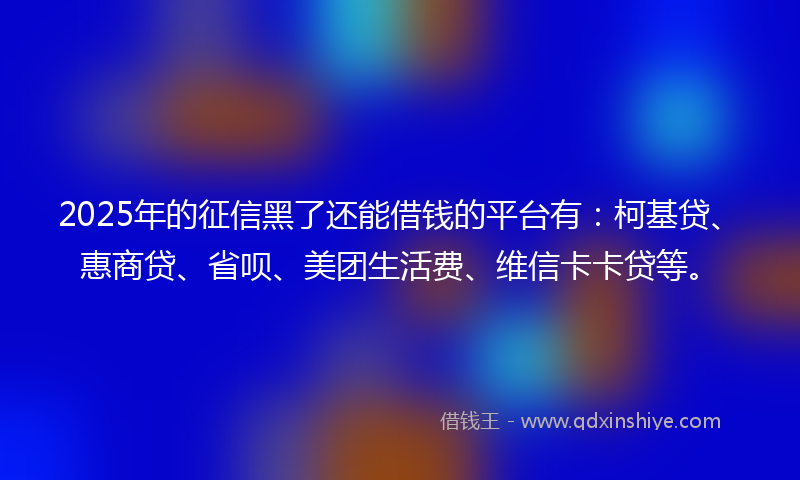 2025年的征信黑了还能借钱的平台有：柯基贷、惠商贷、省呗、美团生活费、维信卡卡贷等。