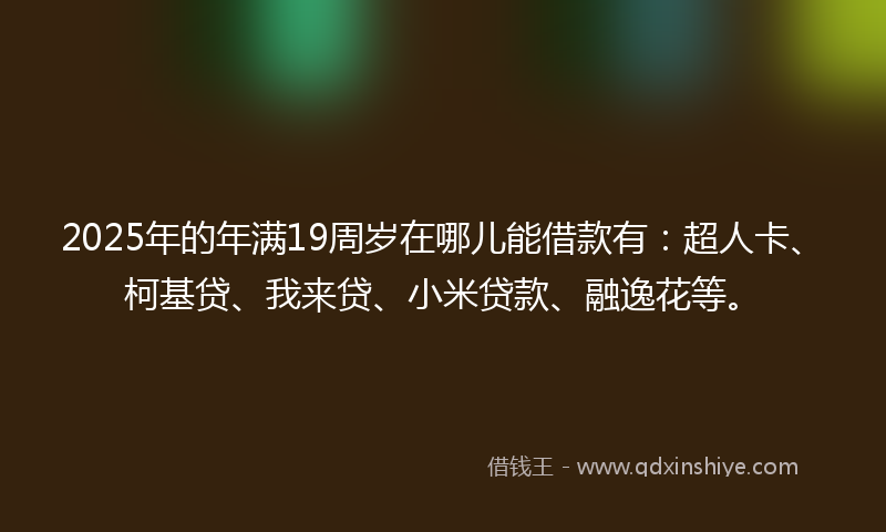 2025年的年满19周岁在哪儿能借款有：超人卡、柯基贷、我来贷、小米贷款、融逸花等。