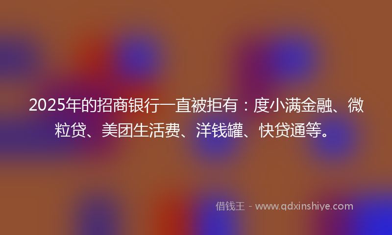 2025年的招商银行一直被拒有：度小满金融、微粒贷、美团生活费、洋钱罐、快贷通等。