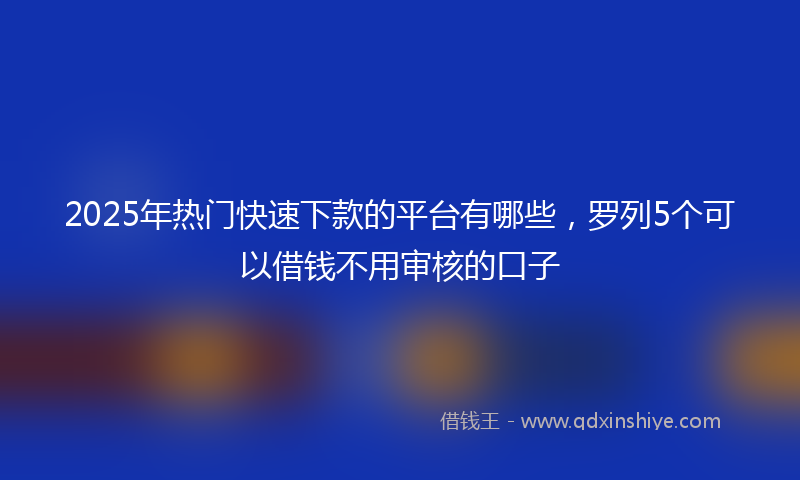 2025年热门快速下款的平台有哪些，罗列5个可以借钱不用审核的口子