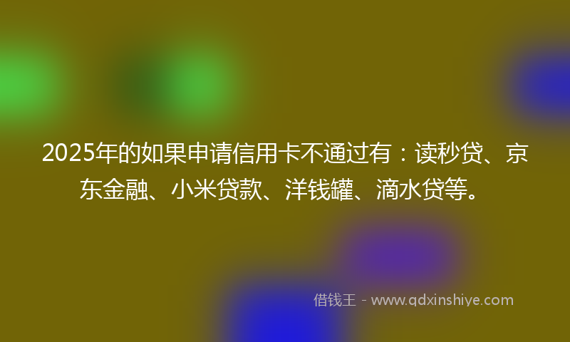 2025年的如果申请信用卡不通过有：读秒贷、京东金融、小米贷款、洋钱罐、滴水贷等。
