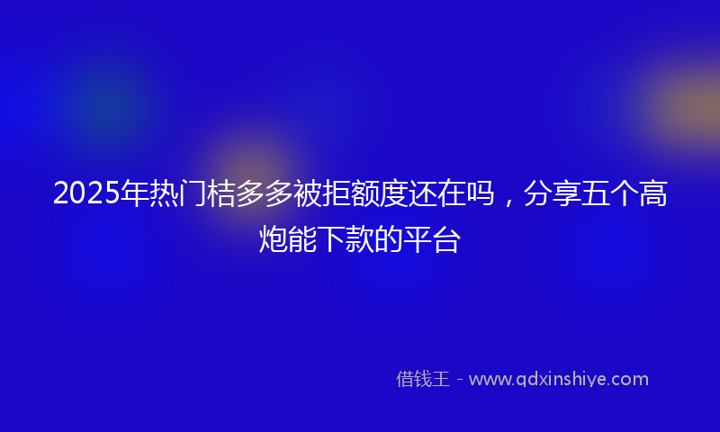 2025年热门桔多多被拒额度还在吗，分享五个高炮能下款的平台