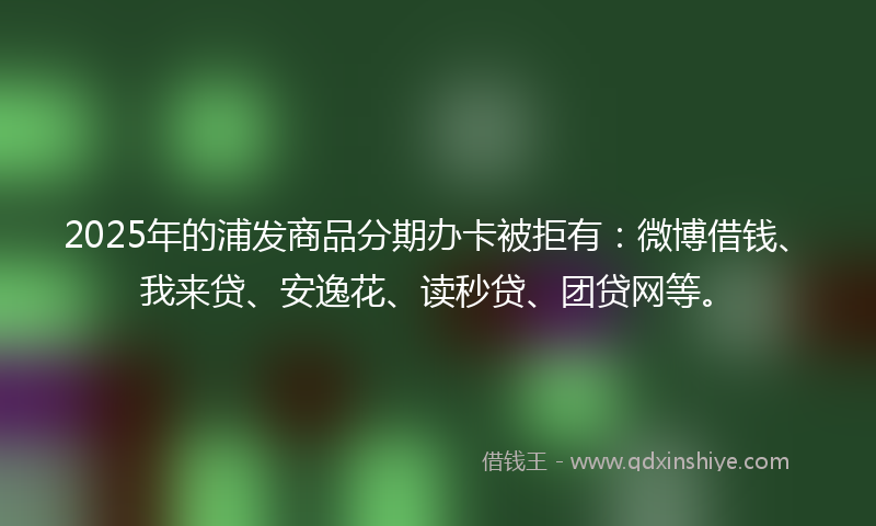 2025年的浦发商品分期办卡被拒有：微博借钱、我来贷、安逸花、读秒贷、团贷网等。