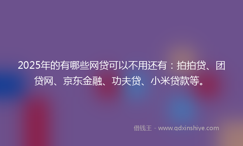2025年的有哪些网贷可以不用还有：拍拍贷、团贷网、京东金融、功夫贷、小米贷款等。