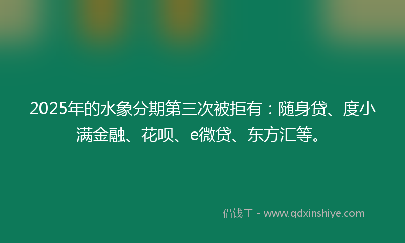 2025年的水象分期第三次被拒有：随身贷、度小满金融、花呗、e微贷、东方汇等。