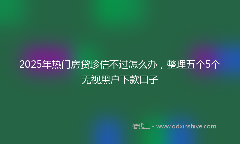 2025年热门房贷珍信不过怎么办，整理五个5个无视黑户下款口子