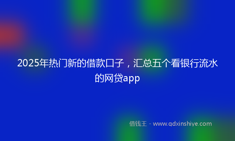 2025年热门新的借款口子，汇总五个看银行流水的网贷app