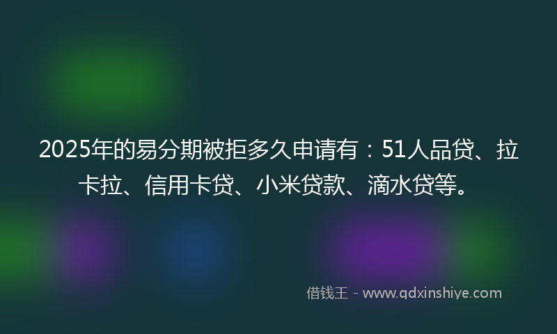 2025年的易分期被拒多久申请有：51人品贷、拉卡拉、信用卡贷、小米贷款、滴水贷等。
