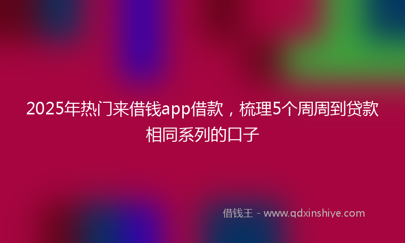 2025年热门来借钱app借款，梳理5个周周到贷款相同系列的口子