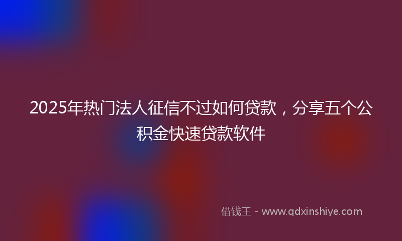 2025年热门法人征信不过如何贷款，分享五个公积金快速贷款软件