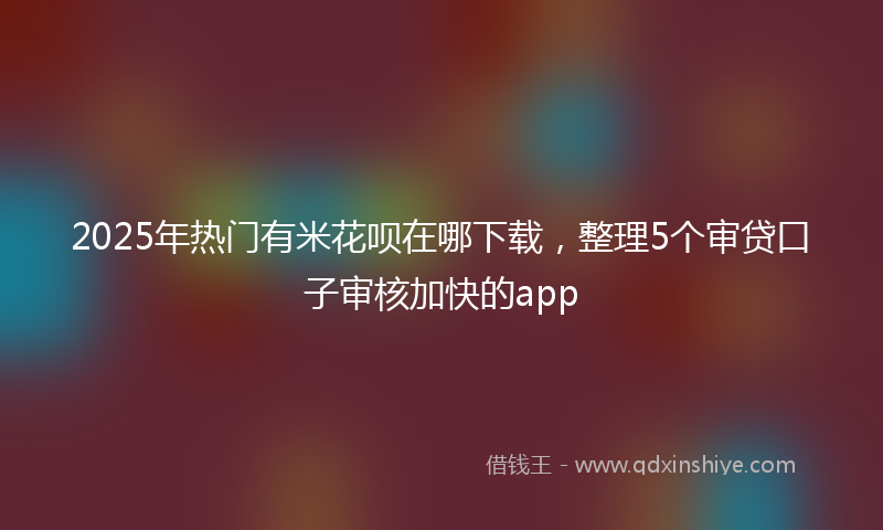 2025年热门有米花呗在哪下载，整理5个审贷口子审核加快的app