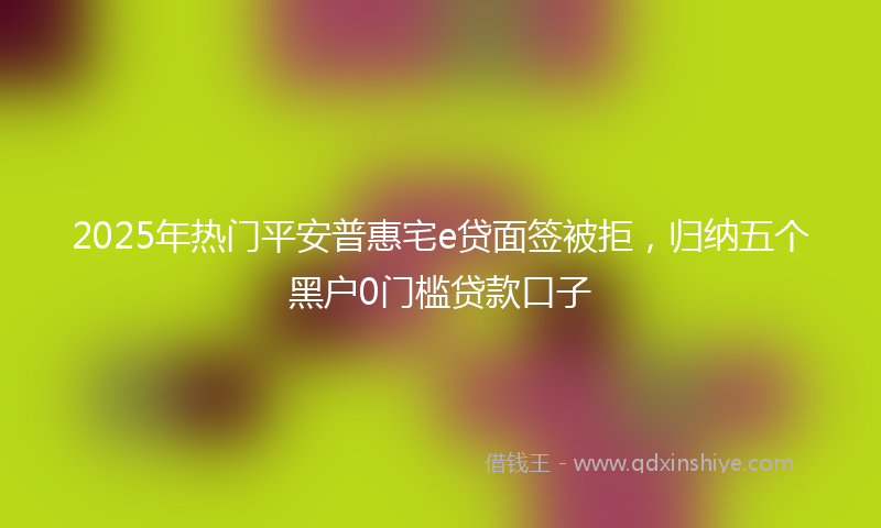2025年热门平安普惠宅e贷面签被拒，归纳五个黑户0门槛贷款口子