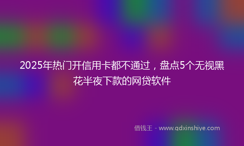 2025年热门开信用卡都不通过，盘点5个无视黑花半夜下款的网贷软件