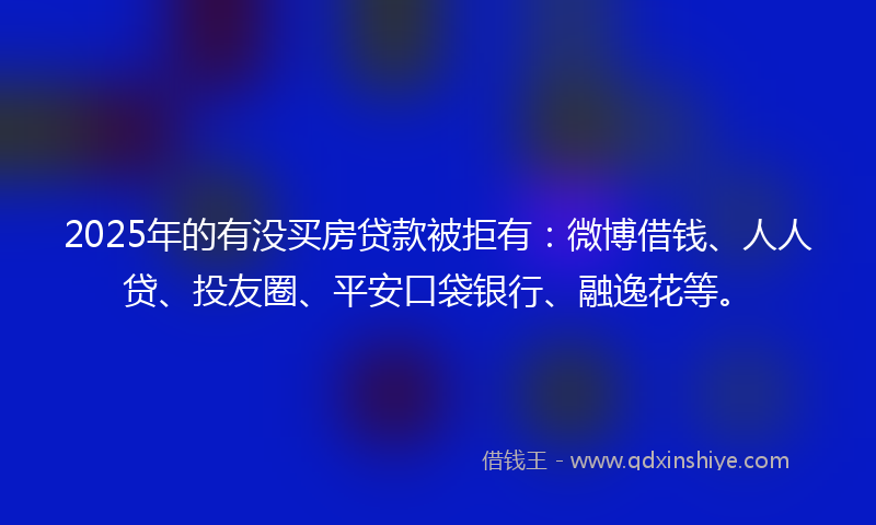 2025年的有没买房贷款被拒有：微博借钱、人人贷、投友圈、平安口袋银行、融逸花等。