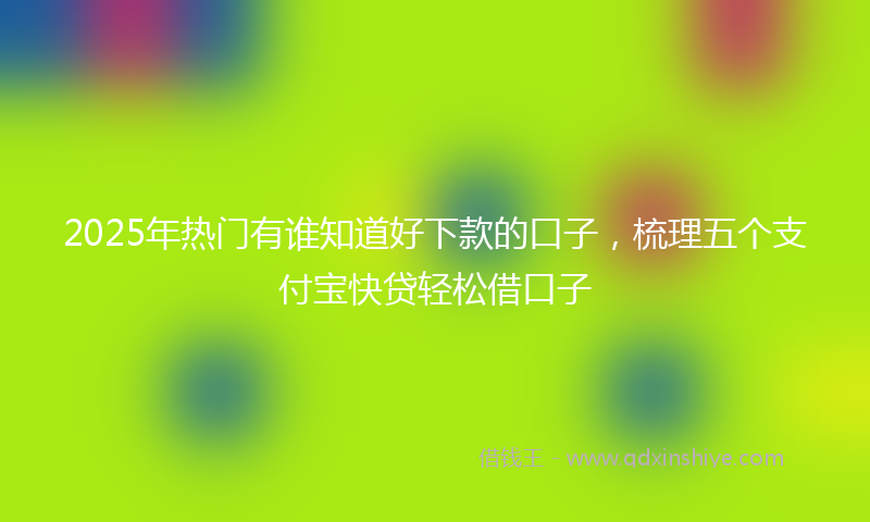 2025年热门有谁知道好下款的口子，梳理五个支付宝快贷轻松借口子