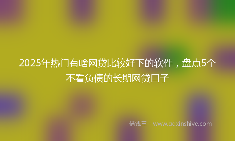 2025年热门有啥网贷比较好下的软件，盘点5个不看负债的长期网贷口子