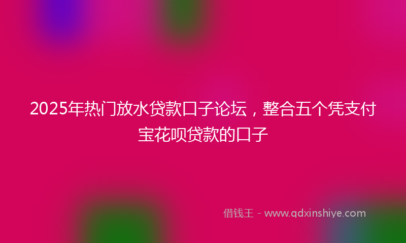 2025年热门放水贷款口子论坛，整合五个凭支付宝花呗贷款的口子