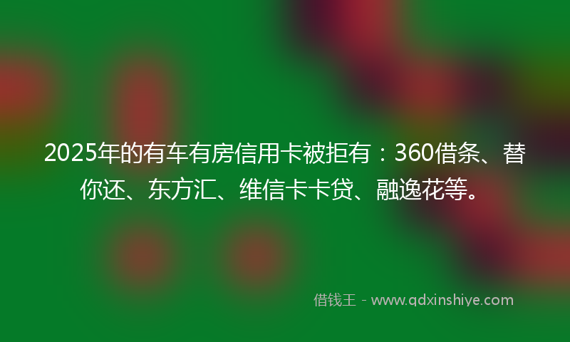 2025年的有车有房信用卡被拒有：360借条、替你还、东方汇、维信卡卡贷、融逸花等。