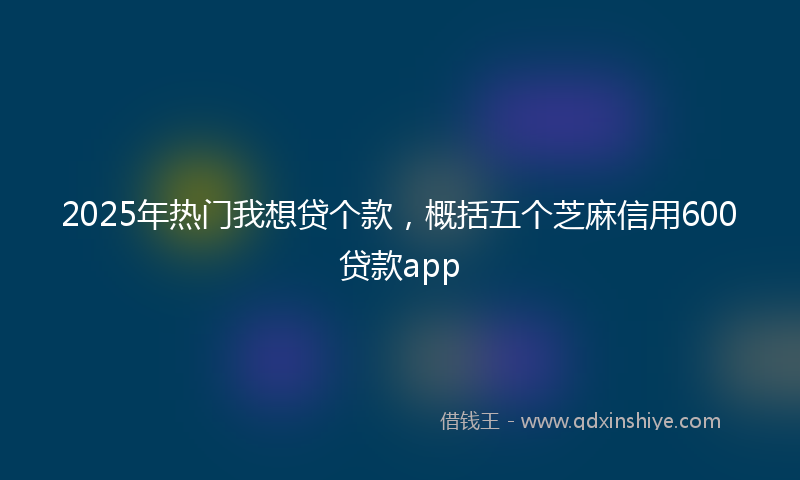 2025年热门我想贷个款，概括五个芝麻信用600贷款app