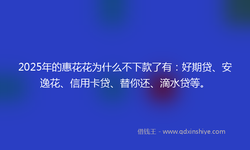 2025年的惠花花为什么不下款了有：好期贷、安逸花、信用卡贷、替你还、滴水贷等。