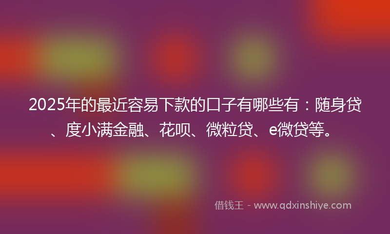 2025年的最近容易下款的口子有哪些有：随身贷、度小满金融、花呗、微粒贷、e微贷等。