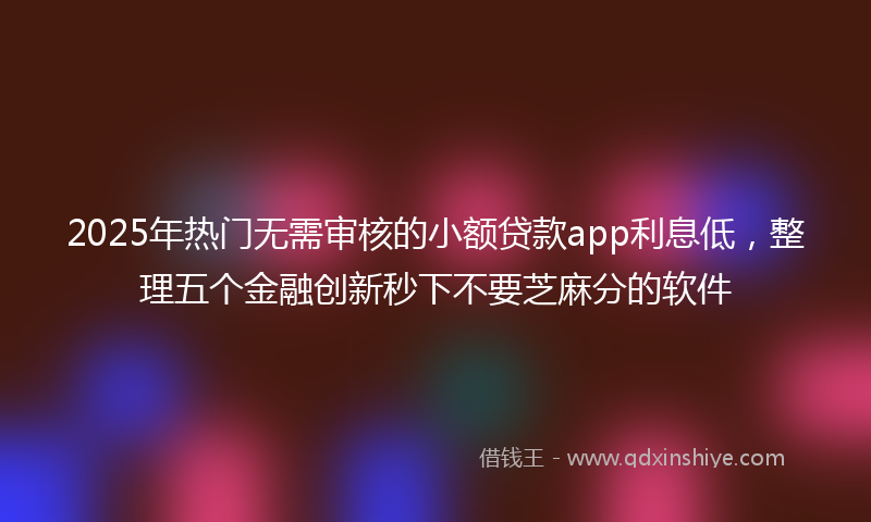 2025年热门无需审核的小额贷款app利息低，整理五个金融创新秒下不要芝麻分的软件