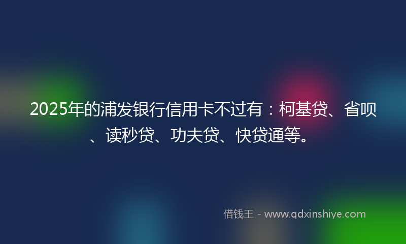 2025年的浦发银行信用卡不过有：柯基贷、省呗、读秒贷、功夫贷、快贷通等。