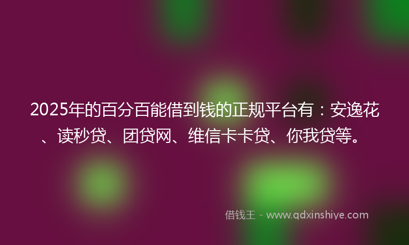 2025年的百分百能借到钱的正规平台有：安逸花、读秒贷、团贷网、维信卡卡贷、你我贷等。
