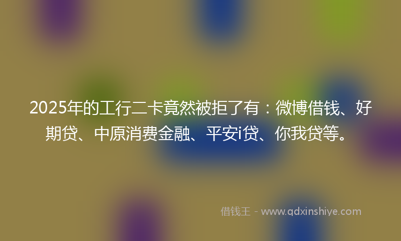 2025年的工行二卡竟然被拒了有：微博借钱、好期贷、中原消费金融、平安i贷、你我贷等。