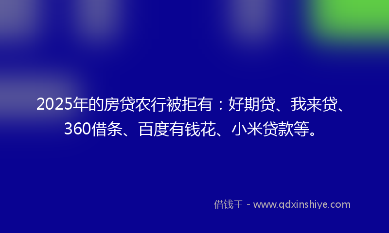 2025年的房贷农行被拒有：好期贷、我来贷、360借条、百度有钱花、小米贷款等。