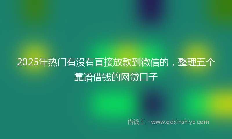 2025年热门有没有直接放款到微信的，整理五个靠谱借钱的网贷口子