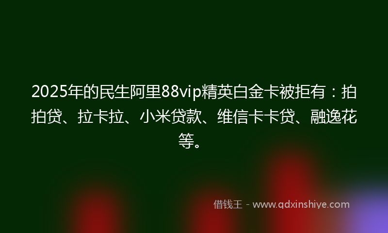 2025年的民生阿里88vip精英白金卡被拒有：拍拍贷、拉卡拉、小米贷款、维信卡卡贷、融逸花等。