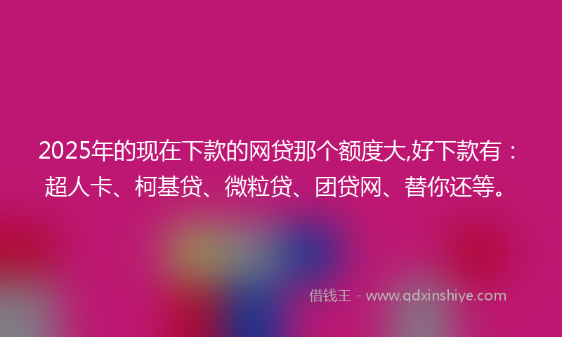 2025年的现在下款的网贷那个额度大,好下款有：超人卡、柯基贷、微粒贷、团贷网、替你还等。