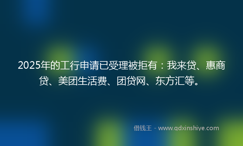 2025年的工行申请已受理被拒有：我来贷、惠商贷、美团生活费、团贷网、东方汇等。