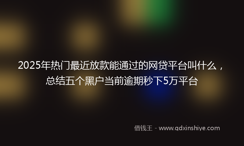 2025年热门最近放款能通过的网贷平台叫什么，总结五个黑户当前逾期秒下5万平台