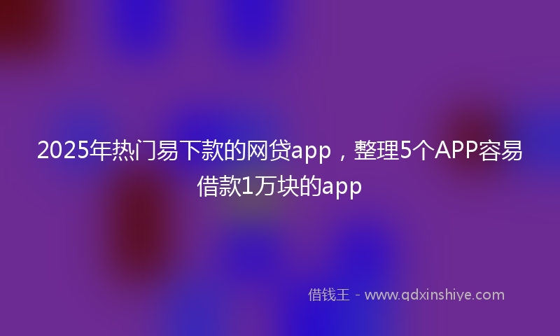 2025年热门易下款的网贷app，整理5个APP容易借款1万块的app