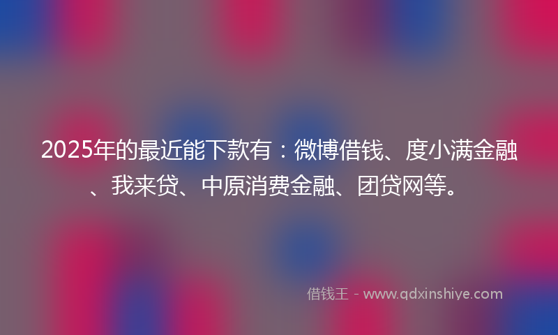 2025年的最近能下款有：微博借钱、度小满金融、我来贷、中原消费金融、团贷网等。