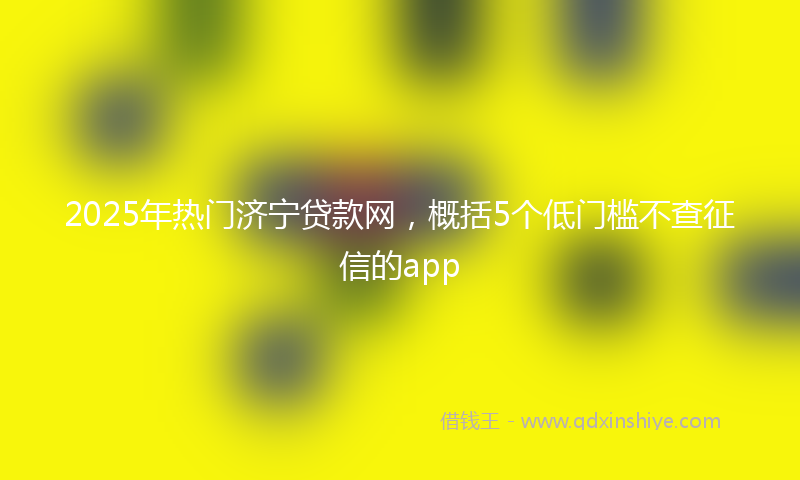 2025年热门济宁贷款网，概括5个低门槛不查征信的app