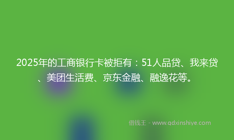 2025年的工商银行卡被拒有：51人品贷、我来贷、美团生活费、京东金融、融逸花等。