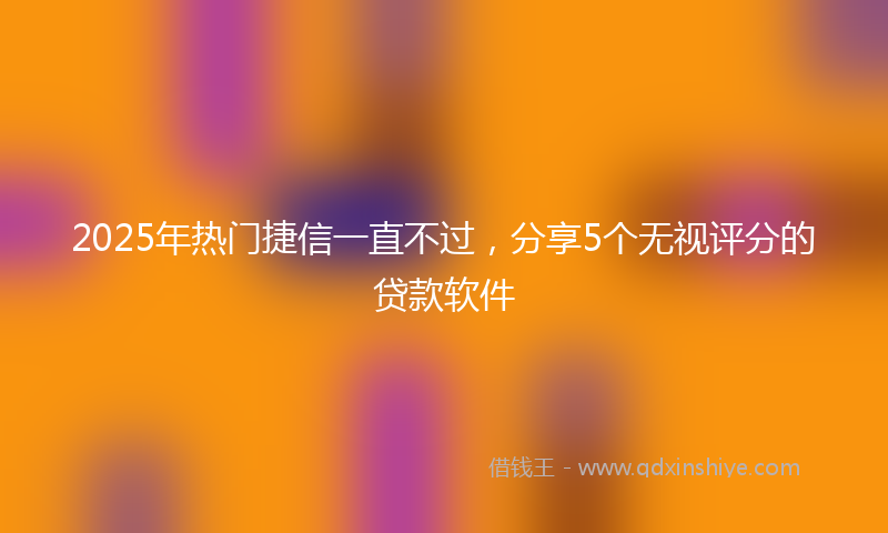 2025年热门捷信一直不过，分享5个无视评分的贷款软件