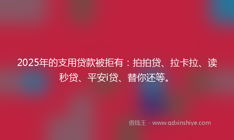 2025年的支用贷款被拒有：拍拍贷、拉卡拉、读秒贷、平安i贷、替你还等。