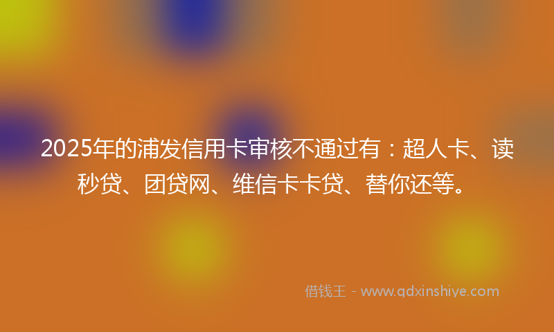 2025年的浦发信用卡审核不通过有：超人卡、读秒贷、团贷网、维信卡卡贷、替你还等。