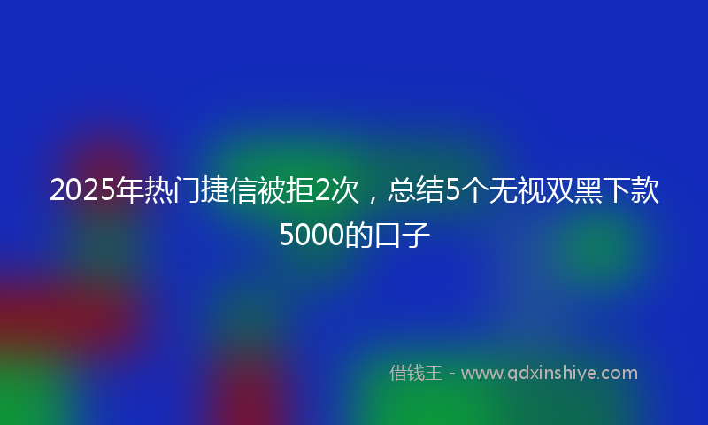 2025年热门捷信被拒2次，总结5个无视双黑下款5000的口子