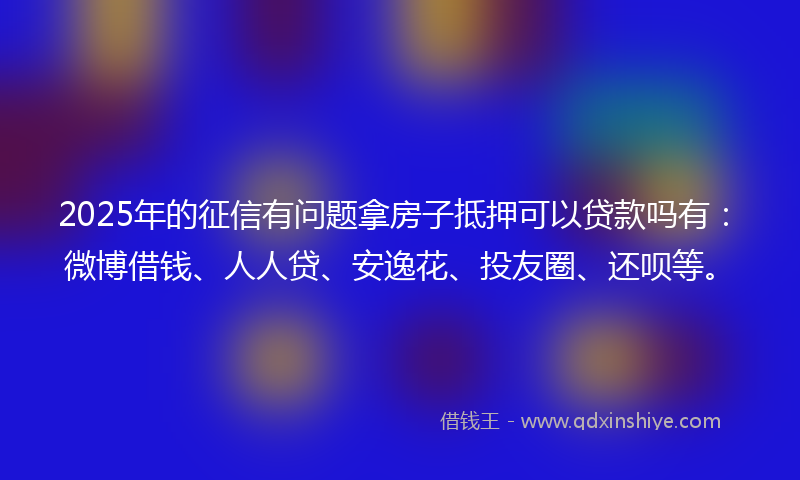 2025年的征信有问题拿房子抵押可以贷款吗有：微博借钱、人人贷、安逸花、投友圈、还呗等。