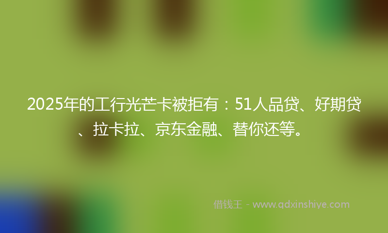 2025年的工行光芒卡被拒有：51人品贷、好期贷、拉卡拉、京东金融、替你还等。