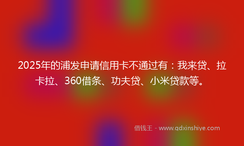 2025年的浦发申请信用卡不通过有：我来贷、拉卡拉、360借条、功夫贷、小米贷款等。