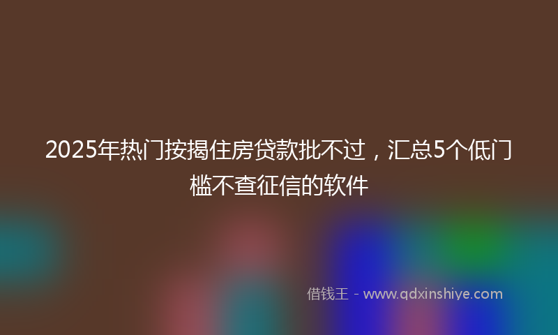 2025年热门按揭住房贷款批不过，汇总5个低门槛不查征信的软件