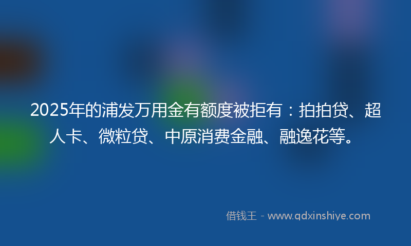 2025年的浦发万用金有额度被拒有：拍拍贷、超人卡、微粒贷、中原消费金融、融逸花等。